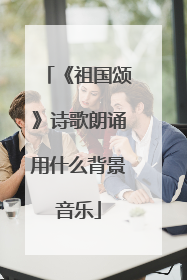 《祖国颂》诗歌朗诵用什么背景音乐
