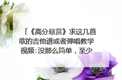 《高分悬赏》求这几首歌的吉他谱或者弹唱教学视频:没那么简单，至少还有你，爱情回来了，怎样才能说清此