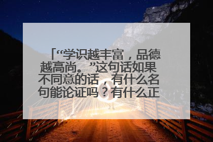 “学识越丰富，品德越高尚。”这句话如果不同意的话，有什么名句能论证吗？有什么正反例子能论证？