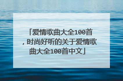 爱情歌曲大全100首,时尚好听的关于爱情歌曲大全100首中文