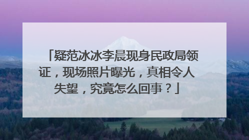 疑范冰冰李晨现身民政局领证,现场照片曝光,真相令人失望,究竟怎么回事?