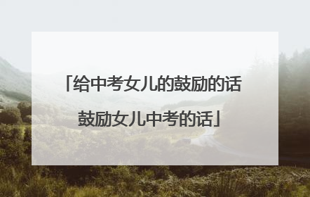 给中考女儿的鼓励的话 鼓励女儿中考的话