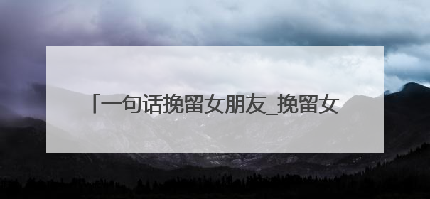 一句话挽留女朋友_挽留女朋友感动的话(60条)
