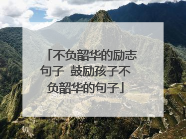 不负韶华的励志句子 鼓励孩子不负韶华的句子