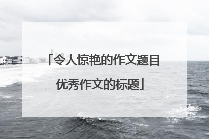令人惊艳的作文题目 优秀作文的标题