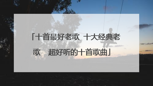 十首最好老歌 十大经典老歌  超好听的十首歌曲