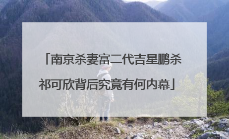 南京杀妻富二代吉星鹏杀祁可欣背后究竟有何内幕