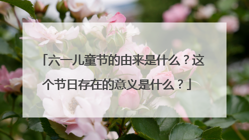 六一儿童节的由来是什么？这个节日存在的意义是什么？