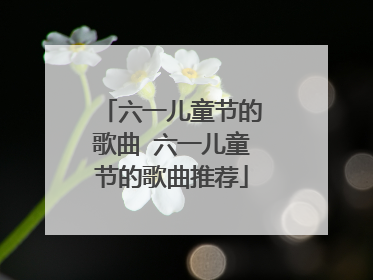 六一儿童节的歌曲 六一儿童节的歌曲推荐