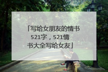 写给女朋友的情书521字，521情书大全写给女友