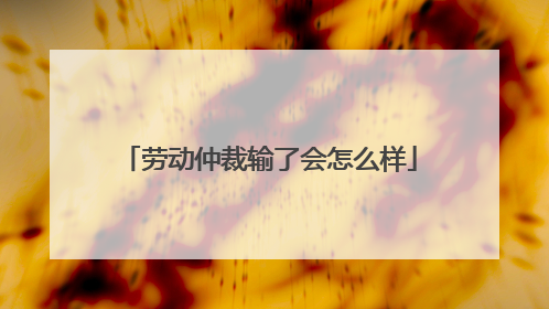 劳动仲裁输了会怎么样