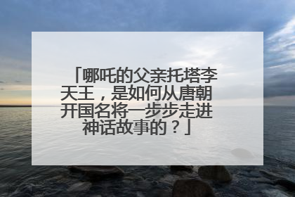 哪吒的父亲托塔李天王，是如何从唐朝开国名将一步步走进神话故事的？