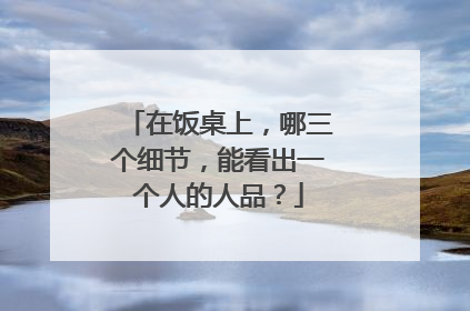 在饭桌上，哪三个细节，能看出一个人的人品？