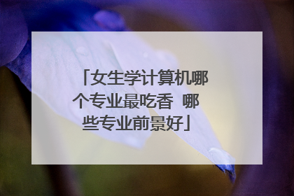 女生学计算机哪个专业最吃香 哪些专业前景好