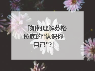 如何理解苏格拉底的“认识你自己”?