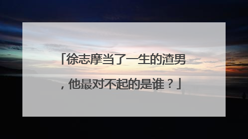 徐志摩当了一生的渣男,他最对不起的是谁?
