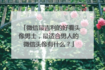 微信最吉利的好看头像男士，最适合男人的微信头像有什么？