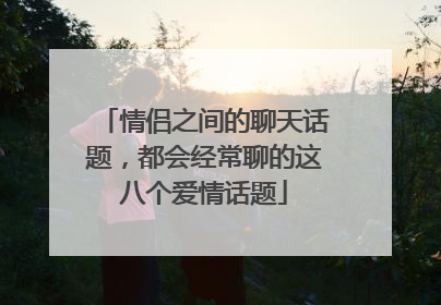 情侣之间的聊天话题，都会经常聊的这八个爱情话题