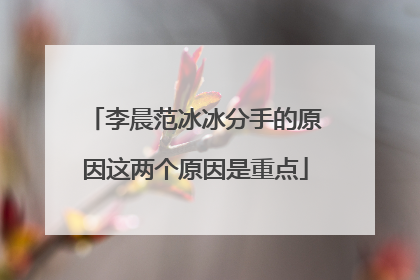 李晨范冰冰分手的原因这两个原因是重点