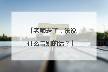 老师走了,该说什么告别的话?