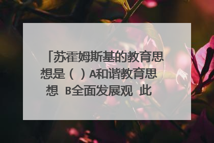 苏霍姆斯基的教育思想是（）A和谐教育思想 B全面发展观 此题选A or B?