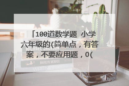 100道数学题 小学六年级的(简单点,有答案,不要应用题,O(∩_∩)O谢谢了)~~