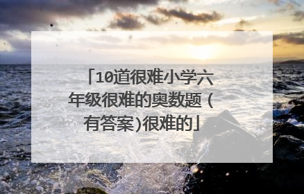 10道很难小学六年级很难的奥数题(有答案)很难的