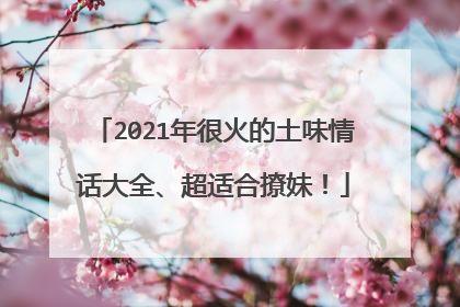 2021年很火的土味情话大全、超适合撩妹！