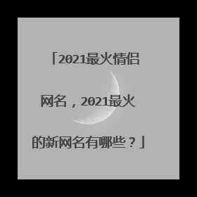 2021最火情侣网名，2021最火的新网名有哪些？