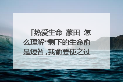 热爱生命 蒙田 怎么理解“剩下的生命俞是短暂,我俞要使之过的丰盈饱满”