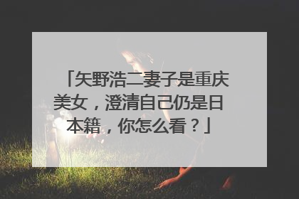 矢野浩二妻子是重庆美女,澄清自己仍是日本籍,你怎么看?