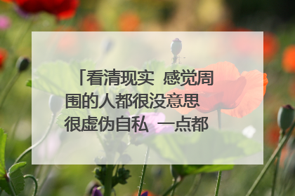 看清现实 感觉周围的人都很没意思 很虚伪自私 一点都不想和他们交流?
