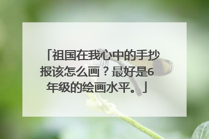 祖国在我心中的手抄报该怎么画?最好是6年级的绘画水平。