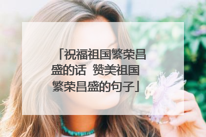 祝福祖国繁荣昌盛的话 赞美祖国繁荣昌盛的句子