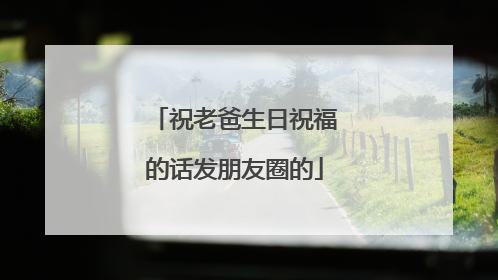 祝老爸生日祝福的话发朋友圈的