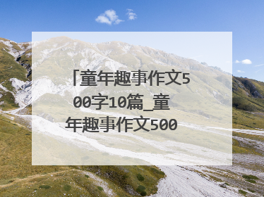 童年趣事作文500字10篇_童年趣事作文500字优秀范文