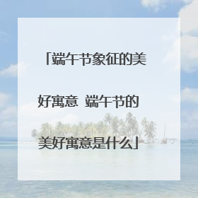 端午节象征的美好寓意 端午节的美好寓意是什么