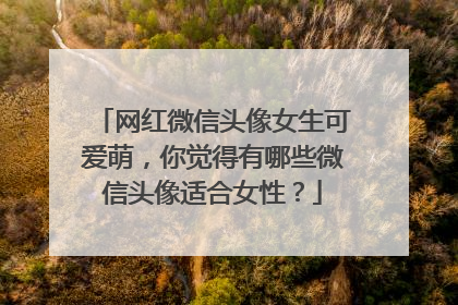 网红微信头像女生可爱萌,你觉得有哪些微信头像适合女性?
