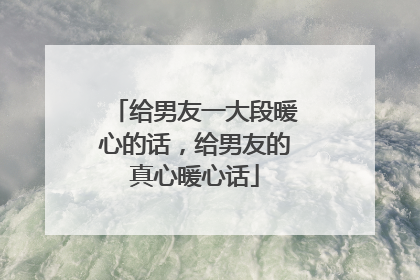 给男友一大段暖心的话，给男友的真心暖心话
