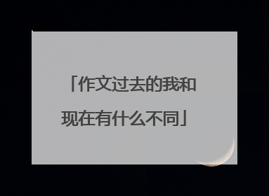 作文过去的我和现在有什么不同