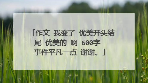作文 我变了 优美开头结尾 优美的 啊 600字 事件平凡一点 谢谢。