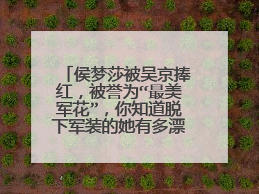 侯梦莎被吴京捧红，被誉为“最美军花”，你知道脱下军装的她有多漂亮吗？
