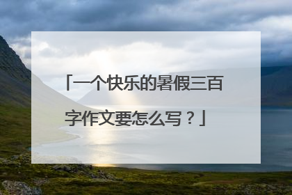 一个快乐的暑假三百字作文要怎么写？