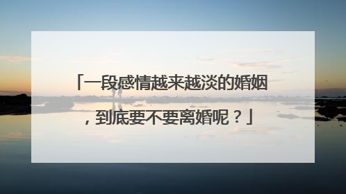一段感情越来越淡的婚姻，到底要不要离婚呢？