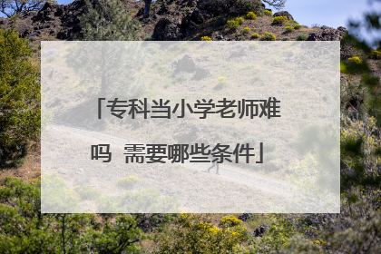 专科当小学老师难吗 需要哪些条件