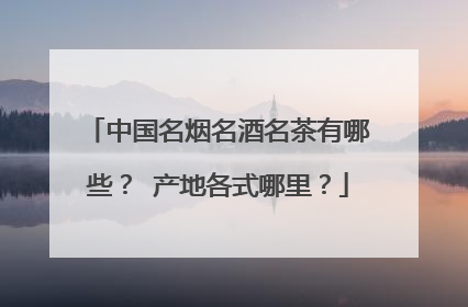 中国名烟名酒名茶有哪些？ 产地各式哪里？