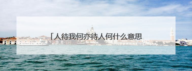 人待我何亦待人何什么意思 人待我何亦待人何指什么