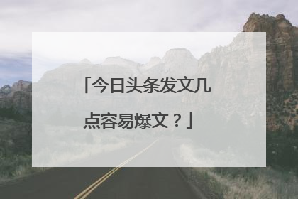 今日头条发文几点容易爆文？