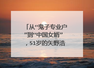 从“鬼子专业户”到“中国女婿”,51岁的矢野浩二经历了什么?
