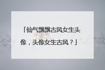 仙气飘飘古风女生头像,头像女生古风?